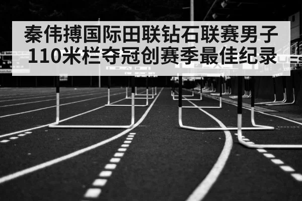 秦伟搏国际田联钻石联赛男子110米栏夺冠创赛季最佳纪录