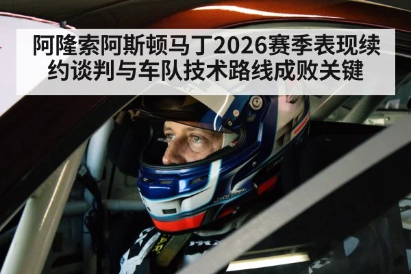 阿隆索阿斯顿马丁2026赛季表现续约谈判与车队技术路线成败关键